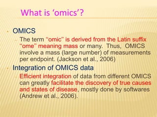 • OMICS
– The term ‘‘omic’’ is derived from the Latin suffix
‘‘ome’’ meaning mass or many. Thus, OMICS
involve a mass (large number) of measurements
per endpoint. (Jackson et al., 2006)
• Integration of OMICS data
– Efficient integration of data from different OMICS
can greatly facilitate the discovery of true causes
and states of disease, mostly done by softwares
(Andrew et al., 2006).
What is ‘omics’?
 