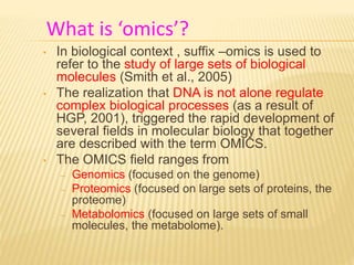 What is ‘omics’?
• In biological context , suffix –omics is used to
refer to the study of large sets of biological
molecules (Smith et al., 2005)
• The realization that DNA is not alone regulate
complex biological processes (as a result of
HGP, 2001), triggered the rapid development of
several fields in molecular biology that together
are described with the term OMICS.
• The OMICS field ranges from
– Genomics (focused on the genome)
– Proteomics (focused on large sets of proteins, the
proteome)
– Metabolomics (focused on large sets of small
molecules, the metabolome).
 