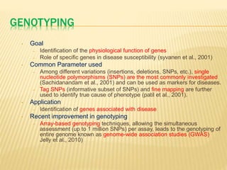 GENOTYPING
• Goal
– Identification of the physiological function of genes
– Role of specific genes in disease susceptibility (syvanen et al., 2001)
• Common Parameter used
– Among different variations (insertions, deletions, SNPs, etc.), single
nucleotide polymorphisms (SNPs) are the most commonly investigated
(Sachidanandam et al., 2001) and can be used as markers for diseases.
– Tag SNPs (informative subset of SNPs) and fine mapping are further
used to identify true cause of phenotype (patil et al., 2001).
• Application
– Identification of genes associated with disease
• Recent improvement in genotyping
– Array-based genotyping techniques, allowing the simultaneous
assessment (up to 1 million SNPs) per assay, leads to the genotyping of
entire genome known as genome-wide association studies (GWAS)
Jelly et al., 2010)
 