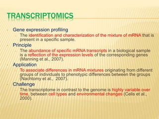 TRANSCRIPTOMICS
• Gene expression profiling
– The identification and characterization of the mixture of mRNA that is
present in a specific sample.
• Principle
– The abundance of specific mRNA transcripts in a biological sample
is a reflection of the expression levels of the corresponding genes
(Manning et al., 2007).
• Application
– To associate differences in mRNA mixtures originating from different
groups of individuals to phenotypic differences between the groups
(Nachtomy et al., 2007).
• Challenge
– The transcriptome in contrast to the genome is highly variable over
time, between cell types and environmental changes (Celis et al.,
2000).
 