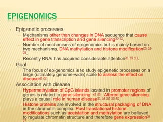 EPIGENOMICS
• Epigenetic processes
– Mechanisms other than changes in DNA sequence that cause
effect in gene transcription and gene silencing30-32.
– Number of mechanisms of epigenomics but is mainly based on
two mechanisms, DNA methylation and histone modification28 33-
39.
– Recently RNAi has acquired considerable attention31 40 41.
• Goal
– The focus of epigenomics is to study epigenetic processes on a
large (ultimately genome-wide) scale to assess the effect on
disease28 29.
• Association with disease
– Hypermethylation of CpG islands located in promoter regions of
genes is related to gene silencing. 28 36. Altered gene silencing
plays a causal role in human disease31 34 37 38 42.
– Histone proteins are involved in the structural packaging of DNA
in the chromatin complex. Post translational histone
modifications such as acetylation and methylation are believed
to regulate chromatin structure and therefore gene expression34
37
 