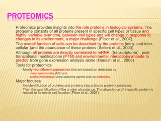 PROTEOMICS
• Proteomics provides insights into the role proteins in biological systems. The
proteome consists of all proteins present in specific cell types or tissue and
highly variable over time, between cell types and will change in response to
changes in its environment, a major challenge (Fliser et al., 2007).
• The overall function of cells can be described by the proteins (intra- and inter-
cellular )and the abundance of these proteins (Sellers et al., 2003)
• Although all proteins are directly correlated to mRNA (transcriptome) , post
translational modifications (PTM) and environmental interactions impede to
predict from gene expression analysis alone (Hanash et al., 2008)
• Tools for proteomics
– Mainly two different approaches that are based on detection by
• mass spectrometry (MS) and
• protein microarrays using capturing agents such as antibodies.
• Major focuses
– the identification of proteins and proteins interacting in protein-complexes
– Then the quantification of the protein abundance. The abundance of a specific protein is
related to its role in cell function (Fliser et al., 2007)
 