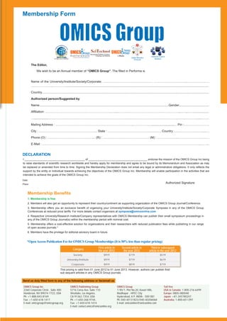 Membership Form




                                                                                International Publisher of Science,
                                                                                         Technology and Medicine      e-Books                         Clinical & Experts
                                                                                                                                  Online Biosafety
                                   An Open Access Publisher
                                                                                                                                     Protocols             Database


         The Editor,
               We wish to be an Annual member of “OMICS Group”. The ﬁlled in Performa is


         Name of the University/Institute/Society/Corporate: ………………………………………… …………………………..…………….……
         ………………...………….......................................................................................................................................................................

         Country..................................................................................................................................................................................................

         Authorized person/Suggested by

         Name......................................................................................................................................................Gender...................................

         Afﬁliation: ……………………………………………………….….....………………………….………………………..……..……..................

         …...................…………………………………………………………………..………………………………….……….……..…………....………

         Mailing Address : …………………………………………………………………..………………............................… Pin :…………………….

         City : ………………………………………………... State : ………………………………………….… Country :…….………….……......…

         Phone (O) : ….………………………………….... (R) : ……………………………………… (M) : ………………..……………………….…

         E-Mail : ….…………………………………………………………………………………………………………………………………...……...


DECLARATION
I ________________________________________ of _______________________________________ endorse the mission of the OMICS Group Inc being
to raise standards of scientiﬁc research worldwide and hereby apply for membership and agree to be bound by its Memorandum and Association as may
be replaced or amended from time to time. Signing the Membership Declaration does not entail any legal or administrative obligations. It only reﬂects the
support by the entity or Individual towards achieving the objectives of the OMICS Group Inc. Membership will enable participation in the activities that are
intended to achieve the goals of the OMICS Group Inc.
Date:
Place:                                                                                                                                                                     Authorized Signature


    Membership Beneﬁts
    1. Membership is free
    2. Members will also get an opportunity to represent their country/continent as supporting organization of the OMICS Group Journal/Conference.
    3. Membership offers you an exclusive beneﬁt of organizing your University/Institute/Society/Corporate Symposia in any of the OMICS Group
    Conferences at reduced price tariffs. For more details contact organizers at symposia@omicsonline.com
    4. Respective University/Research Institute/Company representatives with OMICS Membership can publish their small symposium proceedings in
    any of the OMICS Group Journal(s) within the membership period with nominal cost.
    5. Membership offers a cost-effective solution for organizations and their researchers with reduced publication fees while publishing in our range
    of open access journals.*
    6. Members have the privilege for editorial advisory board in future.


    *Open Access Publication Fee for OMICS Group Memberships (It is 50% less than regular pricing)

                                                                Category                      First article in            Second article in           Third or subsequent
                                                                                              the year 2012                the year 2012             article in the year 2012
                                                                Society                                $919                     $719                             $519
                                                        University/Institute                           $919                     $719                             $619
                                                               Corporate                               $919                     $819                             $719

                                             This pricing is valid from 01 June 2012 to 01 June 2013. However, authors can publish ﬁrst/
                                             sub sequent articles in any OMICS Group journals.

Send us duly ﬁlled form to any of the following address or fax/email us

 OMICS Group Inc.                                             OMICS Publishing Group                                  OMICS Group                                     Toll free
 2360 Corporate Circle . Suite 400                            5716 Corsa Ave, Suite 110                               1-90/1, Plot No.20, Kavuri Hills,               USA & Canada: 1-800-216-6499
 Henderson, NV 89074-7722, USA                                Westlake, Los Angeles,                                  Madhapur - HITEC City                           Europe: 0805-080048
 Ph: +1-888-843-8169                                          CA 91362-7354, USA                                      Hyderabad, A P, INDIA - 500 081                 Japan: +81-345780247
 Fax: +1-650-618-1417                                         Ph: +1-650-268-9744,                                    Ph: 040-40131823/040-40206068                   Australia: 1-800-651-097
 E-mail: omicsgroup@omicsgroup.org                            Fax: +1-650-618-1414                                    E-mail: omicsonline@omicsonline.com
                                                              E-mail: contact.omics@omicsonline.org
 