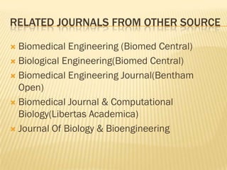 RELATED JOURNALS FROM OTHER SOURCE

 Biomedical Engineering (Biomed Central)
 Biological Engineering(Biomed Central)

 Biomedical Engineering Journal(Bentham
  Open)
 Biomedical Journal & Computational
  Biology(Libertas Academica)
 Journal Of Biology & Bioengineering
 