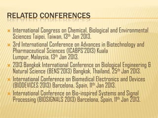 RELATED CONFERENCES
 International Congress on Chemical, Biological and Environmental
  Sciences Taipei, Taiwan, 13th Jan 2013.
 3rd International Conference on Advances in Biotechnology and
  Pharmaceutical Sciences (ICABPS'2013) Kuala
  Lumpur, Malaysia, 13th Jan 2013.
 2013 Bangkok International Conference on Biological Engineering &
  Natural Science (BENS'2013) Bangkok, Thailand, 25th Jan 2013.
 International Conference on Biomedical Electronics and Devices
  (BIODEVICES 2013) Barcelona, Spain, 11th Jan 2013.
 International Conference on Bio-inspired Systems and Signal
  Processing (BIOSIGNALS 2013) Barcelona, Spain, 11th Jan 2013.
 