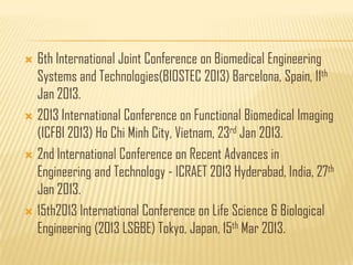  6th International Joint Conference on Biomedical Engineering
  Systems and Technologies(BIOSTEC 2013) Barcelona, Spain, 11th
  Jan 2013.
 2013 International Conference on Functional Biomedical Imaging
  (ICFBI 2013) Ho Chi Minh City, Vietnam, 23rd Jan 2013.
 2nd International Conference on Recent Advances in
  Engineering and Technology - ICRAET 2013 Hyderabad, India, 27th
  Jan 2013.
 15th2013 International Conference on Life Science & Biological
  Engineering (2013 LS&BE) Tokyo, Japan, 15th Mar 2013.
 