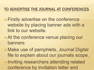 TO ADVERTISE THE JOURNAL AT CONFERENCES

 Firstly advertise on the conference
  website by placing banner ads with a
  link to our website.
 At the conference venue placing our
  banners
 Make use of pamphlets, Journal Digital
  file to explain about our journals scope.
 Inviting researchers attending related
  conference by invitation letter and
 