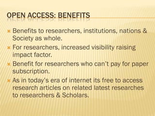 OPEN ACCESS: BENEFITS
 Benefits to researchers, institutions, nations &
  Society as whole.
 For researchers, increased visibility raising
  impact factor.
 Benefit for researchers who can’t pay for paper
  subscription.
 As in today’s era of internet its free to access
  research articles on related latest researches
  to researchers & Scholars.
 