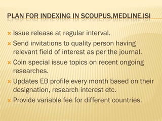 PLAN FOR INDEXING IN SCOUPUS,MEDLINE,ISI

 Issue release at regular interval.
 Send invitations to quality person having
  relevant field of interest as per the journal.
 Coin special issue topics on recent ongoing
  researches.
 Updates EB profile every month based on their
  designation, research interest etc.
 Provide variable fee for different countries.
 