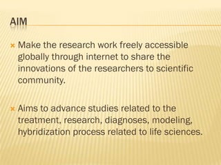    Make the research work freely accessible
    globally through internet to share the
    innovations of the researchers to scientific
    community.

   Aims to advance studies related to the
    treatment, research, diagnoses, modeling,
    hybridization process related to life sciences.
 