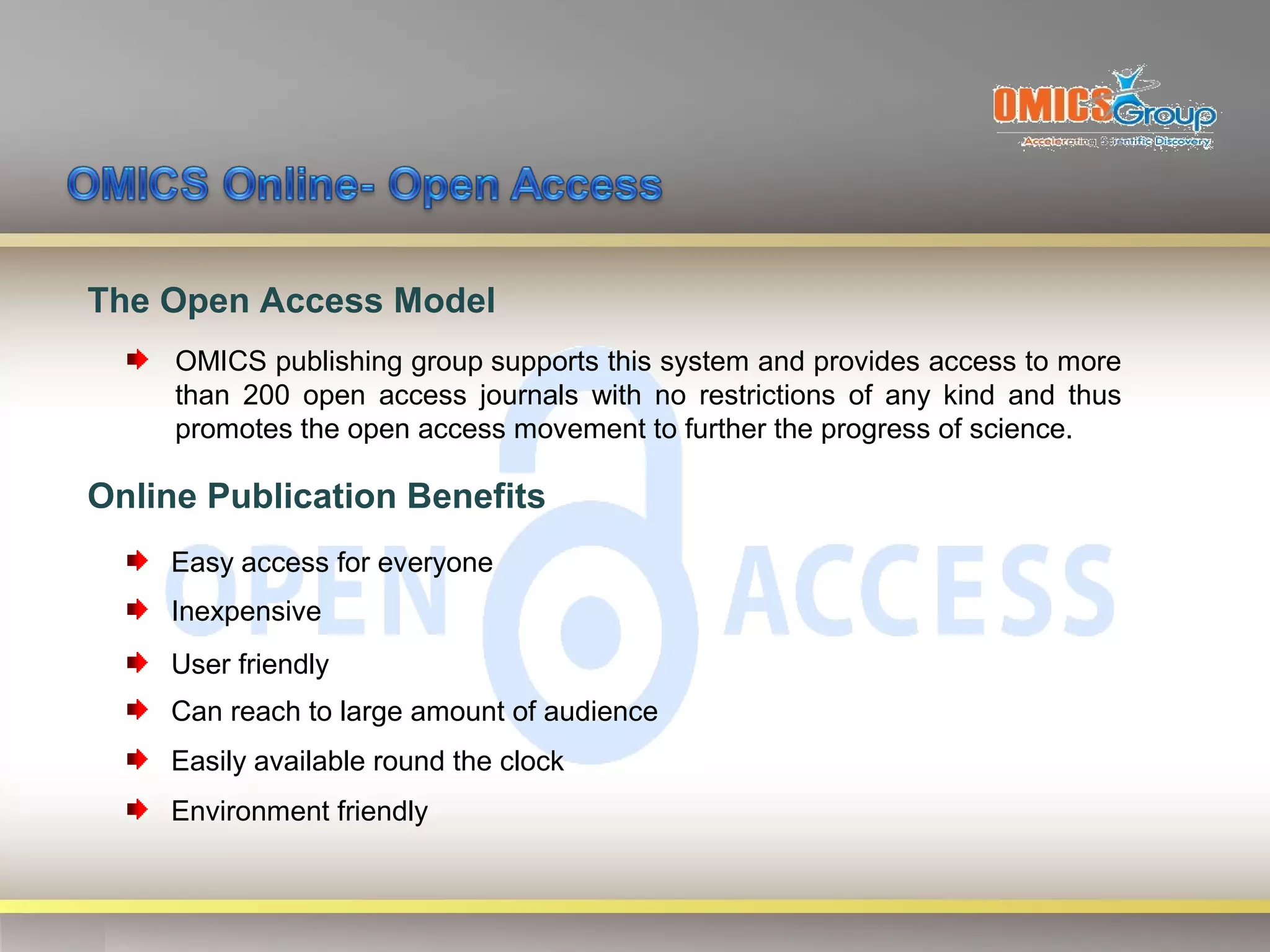 The Open Access Model
     OMICS publishing group supports this system and provides access to more
     than 200 open access journals with no restrictions of any kind and thus
     promotes the open access movement to further the progress of science.

Online Publication Benefits
    Easy access for everyone
    Inexpensive
    User friendly
    Can reach to large amount of audience
    Easily available round the clock
    Environment friendly
 