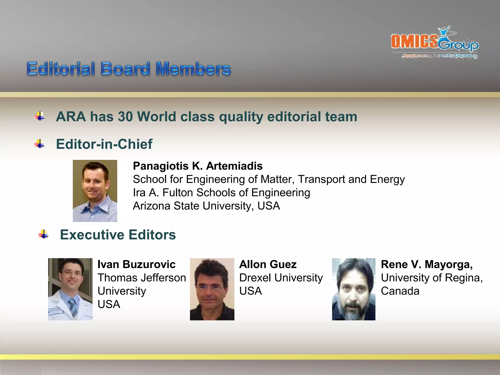 ARA has 30 World class quality editorial team
Editor-in-Chief
            Panagiotis K. Artemiadis
            School for Engineering of Matter, Transport and Energy
            Ira A. Fulton Schools of Engineering
            Arizona State University, USA

Executive Editors

      Ivan Buzurovic             Allon Guez                  Rene V. Mayorga,
      Thomas Jefferson           Drexel University           University of Regina,
      University                 USA                         Canada
      USA
 