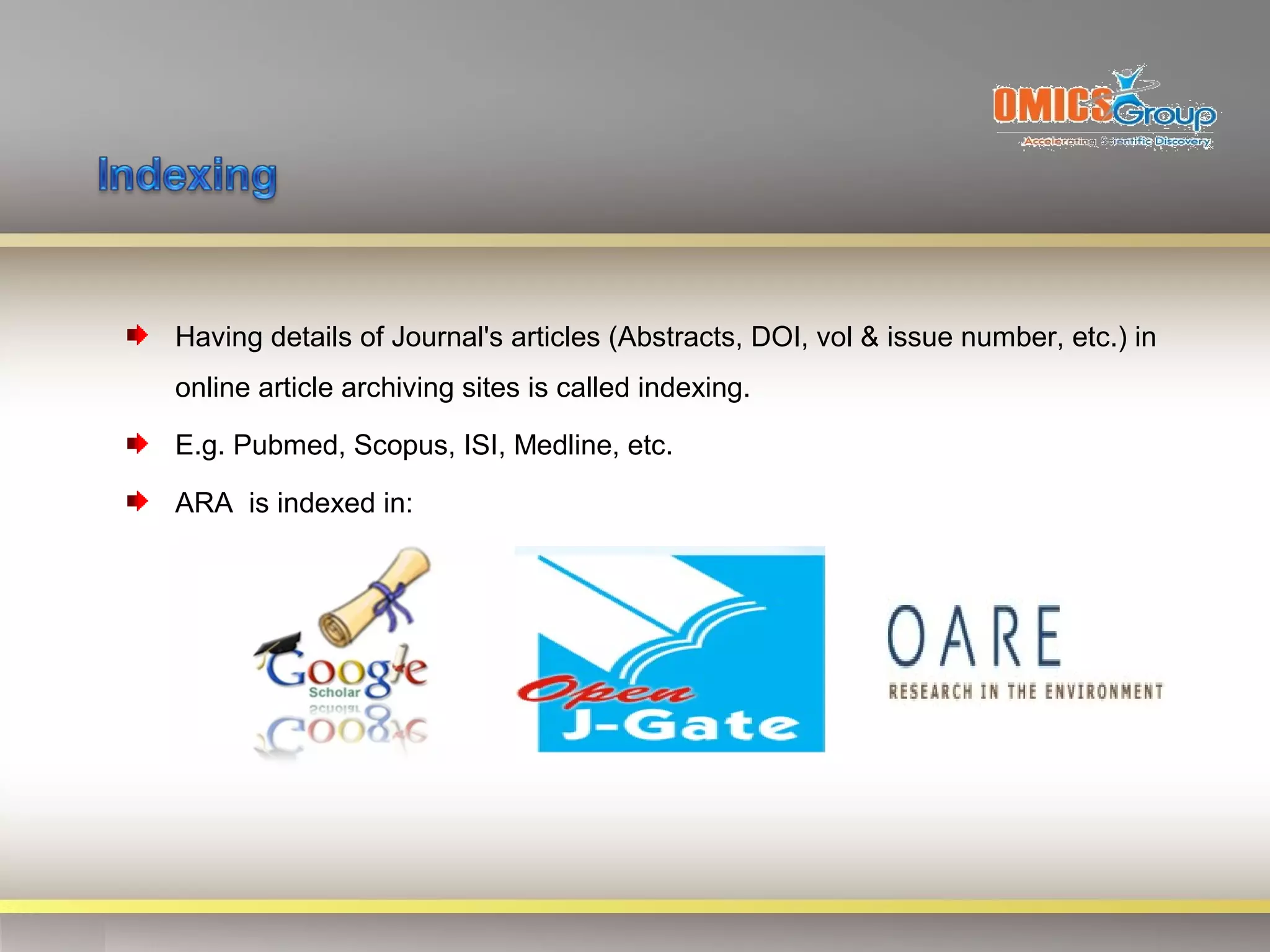 Having details of Journal's articles (Abstracts, DOI, vol & issue number, etc.) in
online article archiving sites is called indexing.

E.g. Pubmed, Scopus, ISI, Medline, etc.

ARA is indexed in:
 