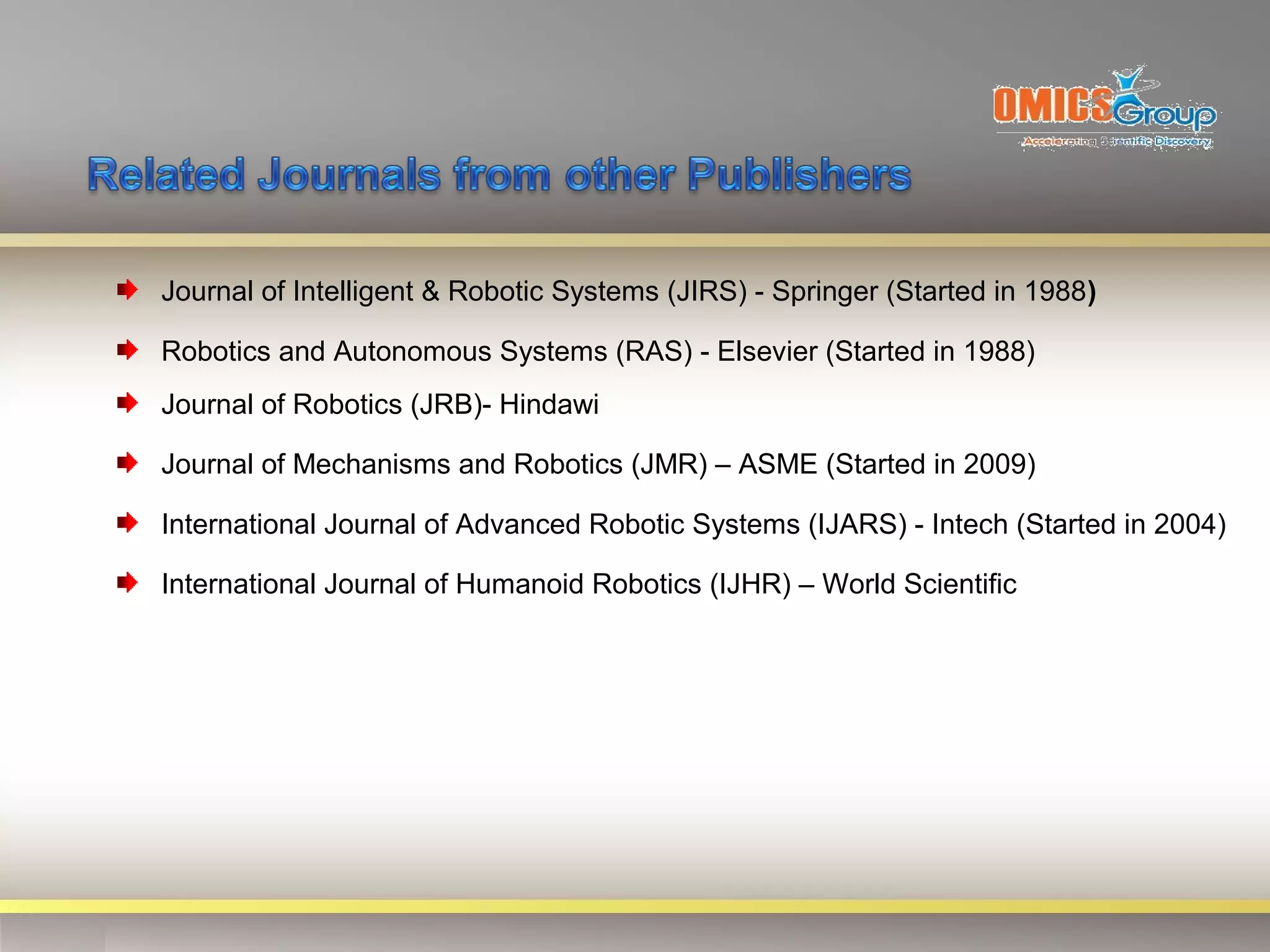 Journal of Intelligent & Robotic Systems (JIRS) - Springer (Started in 1988)

Robotics and Autonomous Systems (RAS) - Elsevier (Started in 1988)
Journal of Robotics (JRB)- Hindawi

Journal of Mechanisms and Robotics (JMR) – ASME (Started in 2009)

International Journal of Advanced Robotic Systems (IJARS) - Intech (Started in 2004)

International Journal of Humanoid Robotics (IJHR) – World Scientific
 
