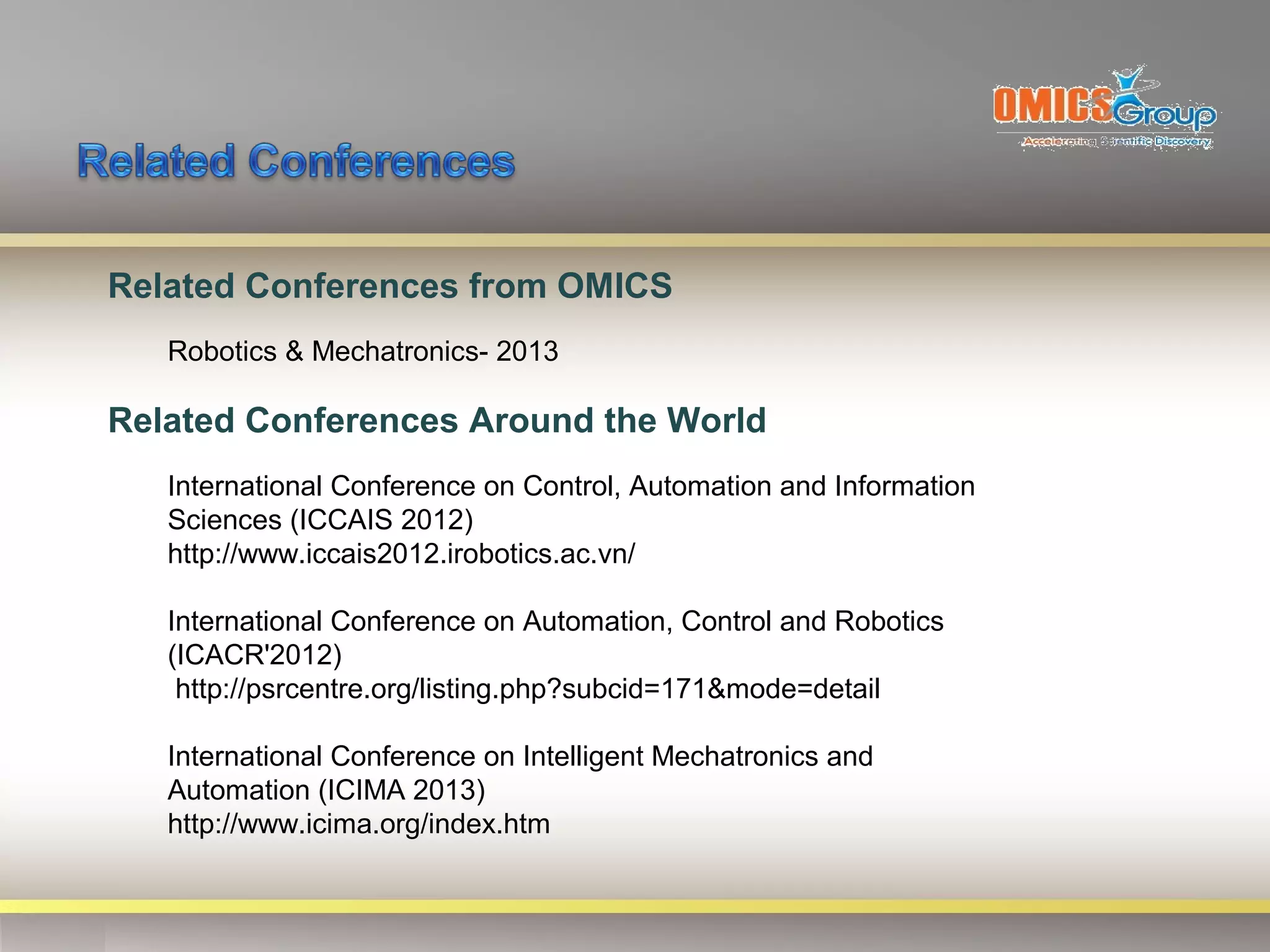 Related Conferences from OMICS
   Robotics & Mechatronics- 2013

Related Conferences Around the World
   International Conference on Control, Automation and Information
   Sciences (ICCAIS 2012)
   http://www.iccais2012.irobotics.ac.vn/

   International Conference on Automation, Control and Robotics
   (ICACR'2012)
    http://psrcentre.org/listing.php?subcid=171&mode=detail

   International Conference on Intelligent Mechatronics and
   Automation (ICIMA 2013)
   http://www.icima.org/index.htm
 