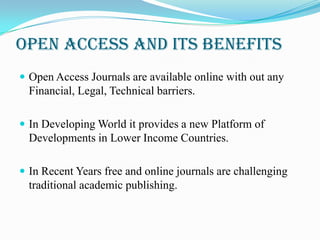 Open Access and its Benefits
 Open Access Journals are available online with out any
  Financial, Legal, Technical barriers.

 In Developing World it provides a new Platform of
  Developments in Lower Income Countries.

 In Recent Years free and online journals are challenging
  traditional academic publishing.
 