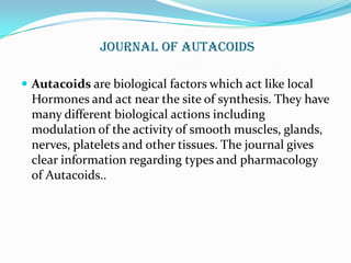 Journal oF Autacoids

 Autacoids are biological factors which act like local
 Hormones and act near the site of synthesis. They have
 many different biological actions including
 modulation of the activity of smooth muscles, glands,
 nerves, platelets and other tissues. The journal gives
 clear information regarding types and pharmacology
 of Autacoids..
 