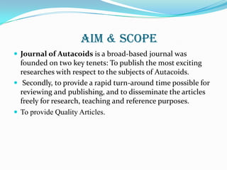 AIM & SCOPE
 Journal of Autacoids is a broad-based journal was
  founded on two key tenets: To publish the most exciting
  researches with respect to the subjects of Autacoids.
 Secondly, to provide a rapid turn-around time possible for
  reviewing and publishing, and to disseminate the articles
  freely for research, teaching and reference purposes.
 To provide Quality Articles.
 