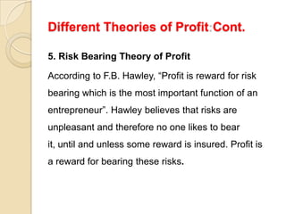 Different Theories of Profit Cont.

5. Risk Bearing Theory of Profit

According to F.B. Hawley, “Profit is reward for risk
bearing which is the most important function of an
entrepreneur”. Hawley believes that risks are
unpleasant and therefore no one likes to bear
it, until and unless some reward is insured. Profit is
a reward for bearing these risks.
 