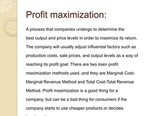 Profit maximization:
A process that companies undergo to determine the

best output and price levels in order to maximize its return.

The company will usually adjust influential factors such as

production costs, sale prices, and output levels as a way of

reaching its profit goal. There are two main profit

maximization methods used, and they are Marginal Cost-

Marginal Revenue Method and Total Cost-Total Revenue

Method. Profit maximization is a good thing for a

company, but can be a bad thing for consumers if the

company starts to use cheaper products or decides
 