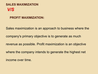 SALES MAXIMIZATION
V/S
  PROFIT MAXIMIZATION:


Sales maximization is an approach to business where the

company's primary objective is to generate as much

revenue as possible. Profit maximization is an objective

where the company intends to generate the highest net

income over time.
 