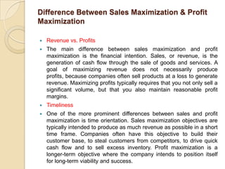 Difference Between Sales Maximization & Profit
Maximization

   Revenue vs. Profits
   The main difference between sales maximization and profit
    maximization is the financial intention. Sales, or revenue, is the
    generation of cash flow through the sale of goods and services. A
    goal of maximizing revenue does not necessarily produce
    profits, because companies often sell products at a loss to generate
    revenue. Maximizing profits typically requires that you not only sell a
    significant volume, but that you also maintain reasonable profit
    margins.
   Timeliness
   One of the more prominent differences between sales and profit
    maximization is time orientation. Sales maximization objectives are
    typically intended to produce as much revenue as possible in a short
    time frame. Companies often have this objective to build their
    customer base, to steal customers from competitors, to drive quick
    cash flow and to sell excess inventory. Profit maximization is a
    longer-term objective where the company intends to position itself
    for long-term viability and success.
 