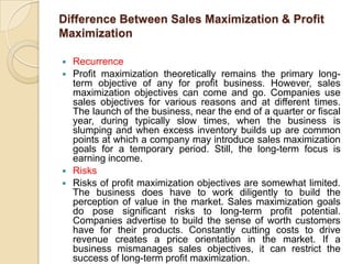 Difference Between Sales Maximization & Profit
Maximization

   Recurrence
   Profit maximization theoretically remains the primary long-
    term objective of any for profit business. However, sales
    maximization objectives can come and go. Companies use
    sales objectives for various reasons and at different times.
    The launch of the business, near the end of a quarter or fiscal
    year, during typically slow times, when the business is
    slumping and when excess inventory builds up are common
    points at which a company may introduce sales maximization
    goals for a temporary period. Still, the long-term focus is
    earning income.
   Risks
   Risks of profit maximization objectives are somewhat limited.
    The business does have to work diligently to build the
    perception of value in the market. Sales maximization goals
    do pose significant risks to long-term profit potential.
    Companies advertise to build the sense of worth customers
    have for their products. Constantly cutting costs to drive
    revenue creates a price orientation in the market. If a
    business mismanages sales objectives, it can restrict the
    success of long-term profit maximization.
 