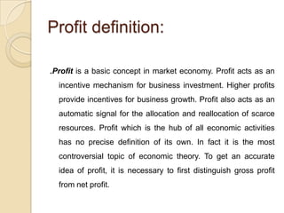 Profit definition:

.Profit is a basic concept in market economy. Profit acts as an
  incentive mechanism for business investment. Higher profits
  provide incentives for business growth. Profit also acts as an
  automatic signal for the allocation and reallocation of scarce
  resources. Profit which is the hub of all economic activities
  has no precise definition of its own. In fact it is the most
  controversial topic of economic theory. To get an accurate
  idea of profit, it is necessary to first distinguish gross profit
  from net profit.
 