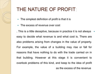 THE NATURE OF PROFIT
   The simplest definition of profit is that it is

   The excess of revenue over cost

. This is a little deceptive, because in practice it is not always   

easy to decide what revenue is and what cost is. There are
also problems arising from changes in the value of property.
For example, the value of a building may rise or fall for
reasons that have nothing to do with the trade carried on in
that building. However at this stage it is convenient to
overlook problems of this kind, and keep to the idea of profit
                                     as the excess of the revenue
 