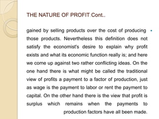 THE NATURE OF PROFIT Cont..

gained by selling products over the cost of producing 
those products. Nevertheless this definition does not
satisfy the economist's desire to explain why profit
exists and what its economic function really is; and here
we come up against two rather conflicting ideas. On the
one hand there is what might be called the traditional
view of profits a payment to a factor of production, just
as wage is the payment to labor or rent the payment to
capital. On the other hand there is the view that profit is
surplus   which   remains    when     the   payments     to
                  production factors have all been made.
 