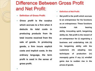 Difference Between Gross Profit
and Net Profit:                              Definition of Net Profit:

   Definition of Gross Profit:              Net profit is the profit which accrues

   Gross profit is the surplus               to an entrepreneur for his functions

                                              as an entrepreneur. These functions
    which accrues to a firm when it
                                              include             risk           bearing
    deducts    its   total   costs   in
                                              ability, innovating spirit, bargaining
    producing products from its
                                              ability etc. Net profit is the reward of
    total income received from the            an entrepreneur for (i) organizing a
    sale of goods. In producing               business and undertaking risk (ii)

    goods, a firm incurs explicit             his   bargaining       ability   with   the

    costs and implicit costs. In the          customers      (iii)       adopting     new

                                              techniques     of       production      (iv)
    ordinary language, the term
                                              monopoly gains if any (v) windfall
    profit is used in the sense of
                                              gains due to sudden rise in the
    gross profit.
                                              prices of goods.


 