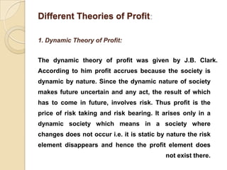 Different Theories of Profit

1. Dynamic Theory of Profit:


The dynamic theory of profit was given by J.B. Clark.
According to him profit accrues because the society is
dynamic by nature. Since the dynamic nature of society
makes future uncertain and any act, the result of which
has to come in future, involves risk. Thus profit is the
price of risk taking and risk bearing. It arises only in a
dynamic society which means in a society where
changes does not occur i.e. it is static by nature the risk
element disappears and hence the profit element does
                                           not exist there.
 