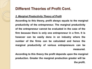 Different Theories of Profit Cont.

2. Marginal Productivity Theory of Profit
According to this theory, profit always equals to the marginal
productivity of the entrepreneur. The marginal productivity
of the entrepreneur cannot be evaluated in the case of the
firm because there is only one entrepreneur in a firm. It is
however can be easily done in an industry where the
number of the firms can be calculated and hence the
marginal productivity of various entrepreneurs can be
                                                 measured.

According to this theory the profit depends upon the marginal
production. Greater the marginal production greater will be
                                                  the profit.
 