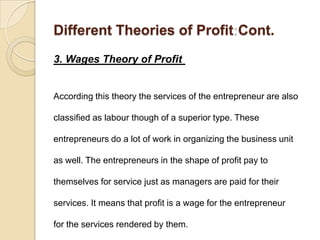 Different Theories of Profit Cont.
3. Wages Theory of Profit


According this theory the services of the entrepreneur are also

classified as labour though of a superior type. These

entrepreneurs do a lot of work in organizing the business unit

as well. The entrepreneurs in the shape of profit pay to

themselves for service just as managers are paid for their

services. It means that profit is a wage for the entrepreneur

for the services rendered by them.
 