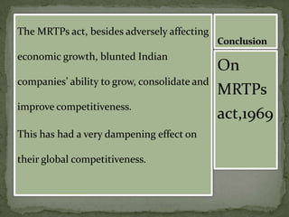The MRTPs act, besides adversely affecting
                                              Conclusion
economic growth, blunted Indian
                                              On
companies’ ability to grow, consolidate and
                                              MRTPs
improve competitiveness.
                                              act,1969
This has had a very dampening effect on

their global competitiveness.
 