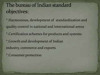 *.Harmonious, development of standardization and
quality control in national and international arena

*.Certification schemes for products and systems

*.Growth and development of Indian
industry, commerce and exports

*.Consumer protection
 