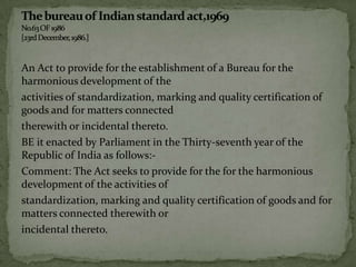 An Act to provide for the establishment of a Bureau for the
harmonious development of the
activities of standardization, marking and quality certification of
goods and for matters connected
therewith or incidental thereto.
BE it enacted by Parliament in the Thirty-seventh year of the
Republic of India as follows:-
Comment: The Act seeks to provide for the for the harmonious
development of the activities of
standardization, marking and quality certification of goods and for
matters connected therewith or
incidental thereto.
 