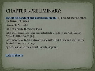 1.Short title, extent and commencement.- (1) This Act may be called
the Bureau of Indian
Standards Act, 1986.
(2) It extends to the whole India.
(3) It shall come into force on such date{1-4-1987 ! vide Notification
No.S.O.272(E), dated 31-3-
1987, Gazette of India, Extraordinary, 1987, Part II, section 3(ii)} as the
Central Government may,
by notification in the official Gazette, appoint.


2.definitions:
 