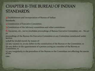 3.Establishment and incorporation of Bureau of Indian
Standards.
4.Constitution of Executive Committee.
5.Constitution of the Advisory committees and other committees.-
6.Vacancies, etc., not to invalidate proceedings of Bureau Executive Committee, etc.- No act
or
proceedings of the Bureau the Executive Committee or any Committee constituted under
section
5 shall be invalid merely by reason of-
(a) any vacancy in, or any defect in the constitution of the Bureau or the Committee; or
(b) any defect in the appointment of a person acting as a member of the Bureau or
Committee; or
(c) any irregularity in the procedure of the Bureau or the Committee not affecting the merits
of the
case.
 