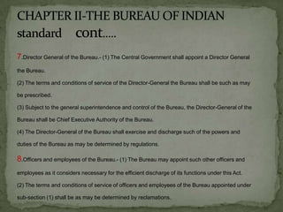 7.Director General of the Bureau.- (1) The Central Government shall appoint a Director General
the Bureau.

(2) The terms and conditions of service of the Director-General the Bureau shall be such as may

be prescribed.

(3) Subject to the general superintendence and control of the Bureau, the Director-General of the

Bureau shall be Chief Executive Authority of the Bureau.

(4) The Director-General of the Bureau shall exercise and discharge such of the powers and

duties of the Bureau as may be determined by regulations.

8.Officers and employees of the Bureau.- (1) The Bureau may appoint such other officers and
employees as it considers necessary for the efficient discharge of its functions under this Act.

(2) The terms and conditions of service of officers and employees of the Bureau appointed under

sub-section (1) shall be as may be determined by reclamations.
 