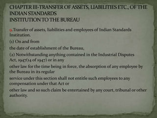 9.Transfer of assets, liabilities and employees of Indian Standards
Institution.
(1) On and from
the date of establishment of the Bureau,
(2) Notwithstanding anything contained in the Industrial Disputes
Act, 1947(14 of 1947) or in any
other law for the time being in force, the absorption of any employee by
the Bureau in its regular
service under this section shall not entitle such employees to any
compensation under that Act or
other law and so such claim be entertained by any court, tribunal or other
authority.
 