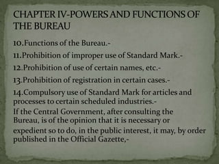 10.Functions of the Bureau.-
11.Prohibition of improper use of Standard Mark.-
12.Prohibition of use of certain names, etc.-
13.Prohibition of registration in certain cases.-
14.Compulsory use of Standard Mark for articles and
processes to certain scheduled industries.-
If the Central Government, after consulting the
Bureau, is of the opinion that it is necessary or
expedient so to do, in the public interest, it may, by order
published in the Official Gazette,-
 