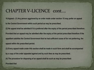 16.Appeal.- (1) Any person aggrieved by an order made under section 15 may prefer an appeal

to the Central Government within such period as may be prescribed.

(2) No appeal shall be admitted if it is preferred after the expiry of the period prescribed therefore:

Provided that an appeal may be admitted after the expiry of the period prescribed therefore if the

appellant satisfies the Central Government that he had sufficient cause of for not preferring, the

appeal within the prescribed period.

(3) Every appeal made under this section shall be made in such form and shall be accompanied

by a copy of the order appealed against and by such fees as may be prescribed.

(4) The procedure for disposing of an appeal shall be such as may be prescribed:

Provided that
 