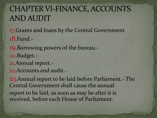 17.Grants and loans by the Central Government
18.Fund.-
19.Borrowing powers of the bureau.-
20.Budget.-
21.Annual report.-
22.Accounts and audit.-
23.Annual report to be laid before Parliament.- The
Central Government shall cause the annual
report to be laid, as soon as may be after it is
received, before each House of Parliament.
 