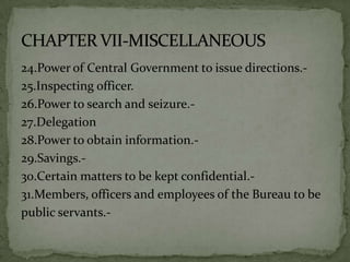 24.Power of Central Government to issue directions.-
25.Inspecting officer.
26.Power to search and seizure.-
27.Delegation
28.Power to obtain information.-
29.Savings.-
30.Certain matters to be kept confidential.-
31.Members, officers and employees of the Bureau to be
public servants.-
 