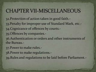 32.Protection of action taken in good faith.-
33.Penalty for improper use of Standard Mark, etc.-
34.Cognizance of offences by courts.-
35.Offences by companies.-
36.Authentication or orders and other instruments of
the Bureau.-
37.Power to make rules.-
38.Power to make regulations.-
39.Rules and regulations to be laid before Parliament.-
 