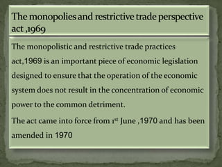 The monopolistic and restrictive trade practices
act,1969 is an important piece of economic legislation
designed to ensure that the operation of the economic
system does not result in the concentration of economic
power to the common detriment.

The act came into force from 1st June ,1970 and has been
amended in 1970
 