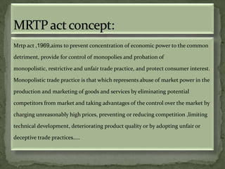 Mrtp act ,1969,aims to prevent concentration of economic power to the common

detriment, provide for control of monopolies and probation of

monopolistic, restrictive and unfair trade practice, and protect consumer interest.

Monopolistic trade practice is that which represents abuse of market power in the

production and marketing of goods and services by eliminating potential

competitors from market and taking advantages of the control over the market by

charging unreasonably high prices, preventing or reducing competition ,limiting

technical development, deteriorating product quality or by adopting unfair or

deceptive trade practices…..
 
