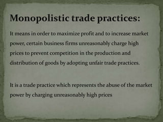 It means in order to maximize profit and to increase market
power, certain business firms unreasonably charge high
prices to prevent competition in the production and
distribution of goods by adopting unfair trade practices.



It is a trade practice which represents the abuse of the market
power by charging unreasonably high prices
 