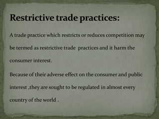 A trade practice which restricts or reduces competition may

be termed as restrictive trade practices and it harm the

consumer interest.

Because of their adverse effect on the consumer and public

interest ,they are sought to be regulated in almost every

country of the world .
 